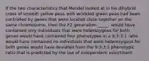 If the two characteristics that Mendel looked at in his dihybrid cross of smooth yellow peas with wrinkled green peas had been controlled by genes that were located close together on the same chromosome, then the F2 generation _____. would have contained only individuals that were heterozygous for both genes would have contained four phenotypes in a 9:3:3:1 ratio would have contained no individuals that were heterozygous for both genes would have deviated from the 9:3:3:1 phenotypic ratio that is predicted by the law of independent assortment