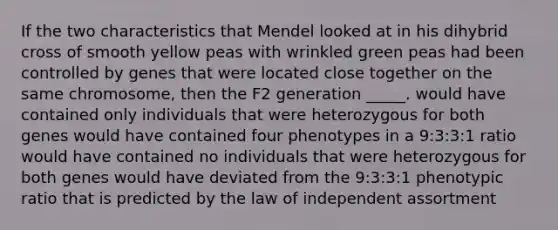 If the two characteristics that Mendel looked at in his dihybrid cross of smooth yellow peas with wrinkled green peas had been controlled by genes that were located close together on the same chromosome, then the F2 generation _____. would have contained only individuals that were heterozygous for both genes would have contained four phenotypes in a 9:3:3:1 ratio would have contained no individuals that were heterozygous for both genes would have deviated from the 9:3:3:1 phenotypic ratio that is predicted by the law of independent assortment