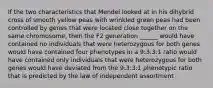 If the two characteristics that Mendel looked at in his dihybrid cross of smooth yellow peas with wrinkled green peas had been controlled by genes that were located close together on the same chromosome, then the F2 generation ______ would have contained no individuals that were heterozygous for both genes would have contained four phenotypes in a 9:3:3:1 ratio would have contained only individuals that were heterozygous for both genes would have deviated from the 9:3:3:1 phenotypic ratio that is predicted by the law of independent assortment