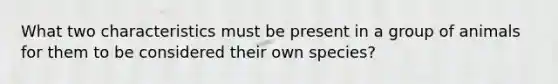 What two characteristics must be present in a group of animals for them to be considered their own species?