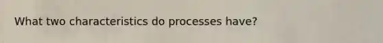 What two characteristics do processes have?