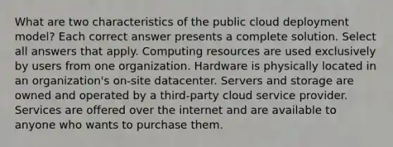 What are two characteristics of the public cloud deployment model? Each correct answer presents a complete solution. Select all answers that apply. Computing resources are used exclusively by users from one organization. Hardware is physically located in an organization's on-site datacenter. Servers and storage are owned and operated by a third-party cloud service provider. Services are offered over the internet and are available to anyone who wants to purchase them.