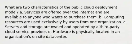 What are two characteristics of the public cloud deployment model? a. Services are offered over the internet and are available to anyone who wants to purchase them. b. Computing resources are used exclusively by users from one organization. c. Servers and storage are owned and operated by a third-party cloud service provider. d. Hardware is physically located in an organization's on-site datacenter.