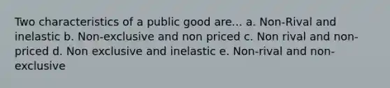 Two characteristics of a public good are... a. Non-Rival and inelastic b. Non-exclusive and non priced c. Non rival and non-priced d. Non exclusive and inelastic e. Non-rival and non-exclusive