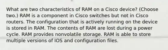 What are two characteristics of RAM on a Cisco device? (Choose two.) RAM is a component in Cisco switches but not in Cisco routers. The configuration that is actively running on the device is stored in RAM. The contents of RAM are lost during a power cycle. RAM provides nonvolatile storage. RAM is able to store multiple versions of IOS and configuration files.