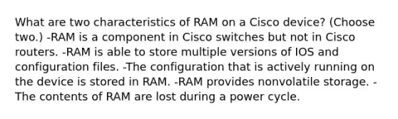 What are two characteristics of RAM on a Cisco device? (Choose two.) -RAM is a component in Cisco switches but not in Cisco routers. -RAM is able to store multiple versions of IOS and configuration files. -The configuration that is actively running on the device is stored in RAM. -RAM provides nonvolatile storage. -The contents of RAM are lost during a power cycle.