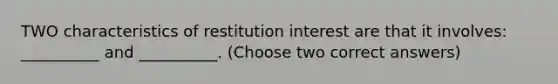 TWO characteristics of restitution interest are that it involves: __________ and __________. (Choose two correct answers)