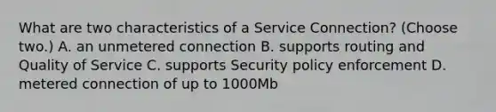 What are two characteristics of a Service Connection? (Choose two.) A. an unmetered connection B. supports routing and Quality of Service C. supports Security policy enforcement D. metered connection of up to 1000Mb