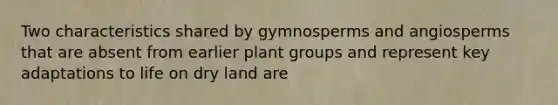 Two characteristics shared by gymnosperms and angiosperms that are absent from earlier plant groups and represent key adaptations to life on dry land are