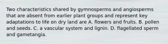 Two characteristics shared by gymnosperms and angiosperms that are absent from earlier plant groups and represent key adaptations to life on dry land are A. flowers and fruits. B. pollen and seeds. C. a vascular system and lignin. D. flagellated sperm and gametangia.