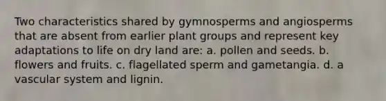 Two characteristics shared by gymnosperms and angiosperms that are absent from earlier plant groups and represent key adaptations to life on dry land are: a. pollen and seeds. b. flowers and fruits. c. flagellated sperm and gametangia. d. a vascular system and lignin.