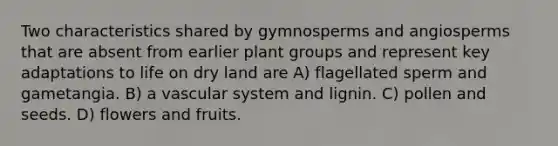 Two characteristics shared by gymnosperms and angiosperms that are absent from earlier plant groups and represent key adaptations to life on dry land are A) flagellated sperm and gametangia. B) a vascular system and lignin. C) pollen and seeds. D) flowers and fruits.