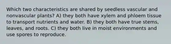 Which two characteristics are shared by seedless vascular and nonvascular plants? A) they both have xylem and phloem tissue to transport nutrients and water. B) they both have true stems, leaves, and roots. C) they both live in moist environments and use spores to reproduce.