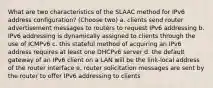 What are two characteristics of the SLAAC method for IPv6 address configuration? (Choose two) a. clients send router advertisement messages to routers to request IPv6 addressing b. IPv6 addressing is dynamically assigned to clients through the use of ICMPv6 c. this stateful method of acquiring an IPv6 address requires at least one DHCPv6 server d. the default gateway of an IPv6 client on a LAN will be the link-local address of the router interface e. router solicitation messages are sent by the router to offer IPv6 addressing to clients