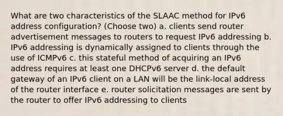 What are two characteristics of the SLAAC method for IPv6 address configuration? (Choose two) a. clients send router advertisement messages to routers to request IPv6 addressing b. IPv6 addressing is dynamically assigned to clients through the use of ICMPv6 c. this stateful method of acquiring an IPv6 address requires at least one DHCPv6 server d. the default gateway of an IPv6 client on a LAN will be the link-local address of the router interface e. router solicitation messages are sent by the router to offer IPv6 addressing to clients