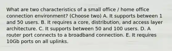 What are two characteristics of a small office / home office connection environment? (Choose two) A. It supports between 1 and 50 users. B. It requires a core, distribution, and access layer architecture. C. It supports between 50 and 100 users. D. A router port connects to a broadband connection. E. It requires 10Gb ports on all uplinks.