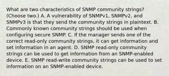 What are two characteristics of SNMP community strings? (Choose two.) A. A vulnerability of SNMPv1, SNMPv2, and SNMPv3 is that they send the community strings in plaintext. B. Commonly known community strings should be used when configuring secure SNMP. C. If the manager sends one of the correct read-only community strings, it can get information and set information in an agent. D. SNMP read-only community strings can be used to get information from an SNMP-enabled device. E. SNMP read-write community strings can be used to set information on an SNMP-enabled device.