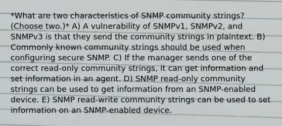 *What are two characteristics of SNMP community strings? (Choose two.)* A) A vulnerability of SNMPv1, SNMPv2, and SNMPv3 is that they send the community strings in plaintext. B) Commonly known community strings should be used when configuring secure SNMP. C) If the manager sends one of the correct read-only community strings, it can get information and set information in an agent. D) SNMP read-only community strings can be used to get information from an SNMP-enabled device. E) SNMP read-write community strings can be used to set information on an SNMP-enabled device.