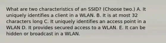 What are two characteristics of an SSID? (Choose two.) A. It uniquely identifies a client in a WLAN. B. It is at most 32 characters long C. It uniquely identifies an access point in a WLAN D. It provides secured access to a WLAN. E. It can be hidden or broadcast in a WLAN.