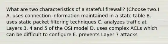 What are two characteristics of a stateful firewall? (Choose two.) A. uses connection information maintained in a state table B. uses static packet filtering techniques C. analyzes traffic at Layers 3, 4 and 5 of the OSI model D. uses complex ACLs which can be difficult to configure E. prevents Layer 7 attacks