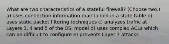 What are two characteristics of a stateful firewall? (Choose two.) a) uses connection information maintained in a state table b) uses static packet filtering techniques c) analyzes traffic at Layers 3, 4 and 5 of the OSI model d) uses complex ACLs which can be difficult to configure e) prevents Layer 7 attacks