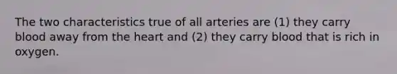 The two characteristics true of all arteries are (1) they carry blood away from <a href='https://www.questionai.com/knowledge/kya8ocqc6o-the-heart' class='anchor-knowledge'>the heart</a> and (2) they carry blood that is rich in oxygen.