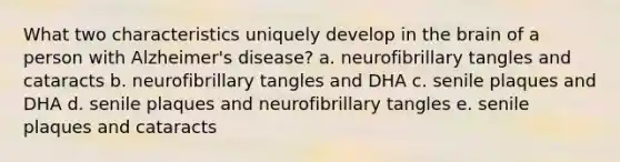 What two characteristics uniquely develop in the brain of a person with Alzheimer's disease? a. neurofibrillary tangles and cataracts b. neurofibrillary tangles and DHA c. senile plaques and DHA d. senile plaques and neurofibrillary tangles e. senile plaques and cataracts