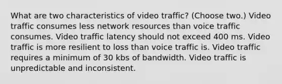 What are two characteristics of video traffic? (Choose two.) Video traffic consumes less network resources than voice traffic consumes. Video traffic latency should not exceed 400 ms. Video traffic is more resilient to loss than voice traffic is. Video traffic requires a minimum of 30 kbs of bandwidth. Video traffic is unpredictable and inconsistent.