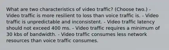 What are two characteristics of video traffic? (Choose two.) - Video traffic is more resilient to loss than voice traffic is. - Video traffic is unpredictable and inconsistent. - Video traffic latency should not exceed 400 ms. - Video traffic requires a minimum of 30 kbs of bandwidth. - Video traffic consumes less network resources than voice traffic consumes.