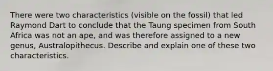 There were two characteristics (visible on the fossil) that led Raymond Dart to conclude that the Taung specimen from South Africa was not an ape, and was therefore assigned to a new genus, Australopithecus. Describe and explain one of these two characteristics.