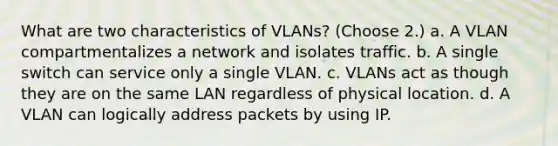 What are two characteristics of VLANs? (Choose 2.) a. A VLAN compartmentalizes a network and isolates traffic. b. A single switch can service only a single VLAN. c. VLANs act as though they are on the same LAN regardless of physical location. d. A VLAN can logically address packets by using IP.