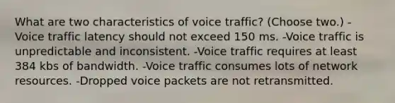 What are two characteristics of voice traffic? (Choose two.) -Voice traffic latency should not exceed 150 ms. -Voice traffic is unpredictable and inconsistent. -Voice traffic requires at least 384 kbs of bandwidth. -Voice traffic consumes lots of network resources. -Dropped voice packets are not retransmitted.