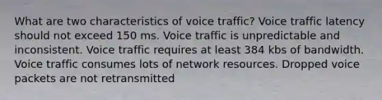 What are two characteristics of voice traffic? Voice traffic latency should not exceed 150 ms. Voice traffic is unpredictable and inconsistent. Voice traffic requires at least 384 kbs of bandwidth. Voice traffic consumes lots of network resources. Dropped voice packets are not retransmitted