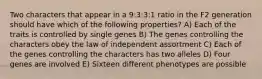 Two characters that appear in a 9:3:3:1 ratio in the F2 generation should have which of the following properties? A) Each of the traits is controlled by single genes B) The genes controlling the characters obey the law of independent assortment C) Each of the genes controlling the characters has two alleles D) Four genes are involved E) Sixteen different phenotypes are possible