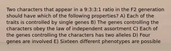 Two characters that appear in a 9:3:3:1 ratio in the F2 generation should have which of the following properties? A) Each of the traits is controlled by single genes B) The genes controlling the characters obey the law of independent assortment C) Each of the genes controlling the characters has two alleles D) Four genes are involved E) Sixteen different phenotypes are possible