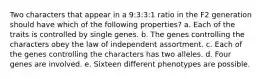 Two characters that appear in a 9:3:3:1 ratio in the F2 generation should have which of the following properties? a. Each of the traits is controlled by single genes. b. The genes controlling the characters obey the law of independent assortment. c. Each of the genes controlling the characters has two alleles. d. Four genes are involved. e. Sixteen different phenotypes are possible.