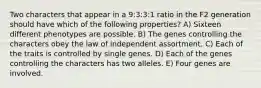 Two characters that appear in a 9:3:3:1 ratio in the F2 generation should have which of the following properties? A) Sixteen different phenotypes are possible. B) The genes controlling the characters obey the law of independent assortment. C) Each of the traits is controlled by single genes. D) Each of the genes controlling the characters has two alleles. E) Four genes are involved.