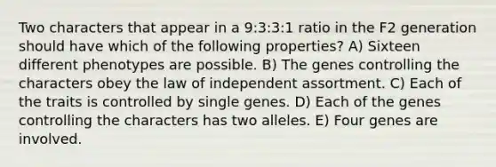 Two characters that appear in a 9:3:3:1 ratio in the F2 generation should have which of the following properties? A) Sixteen different phenotypes are possible. B) The genes controlling the characters obey the law of independent assortment. C) Each of the traits is controlled by single genes. D) Each of the genes controlling the characters has two alleles. E) Four genes are involved.