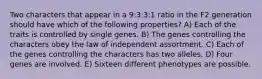 Two characters that appear in a 9:3:3:1 ratio in the F2 generation should have which of the following properties? A) Each of the traits is controlled by single genes. B) The genes controlling the characters obey the law of independent assortment. C) Each of the genes controlling the characters has two alleles. D) Four genes are involved. E) Sixteen different phenotypes are possible.