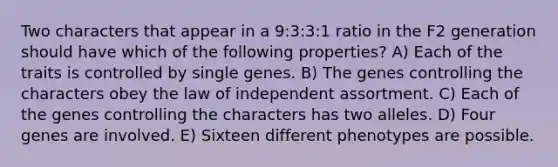 Two characters that appear in a 9:3:3:1 ratio in the F2 generation should have which of the following properties? A) Each of the traits is controlled by single genes. B) The genes controlling the characters obey the law of independent assortment. C) Each of the genes controlling the characters has two alleles. D) Four genes are involved. E) Sixteen different phenotypes are possible.