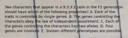 Two characters that appear in a 9:3:3:1 ratio in the F2 generation should have which of the following properties? A. Each of the traits is controlled by single genes. B. The genes controlling the characters obey the law of independent assortment. C. Each of the genes controlling the characters has two alleles. D. Four genes are involved. E. Sixteen different phenotypes are possible.