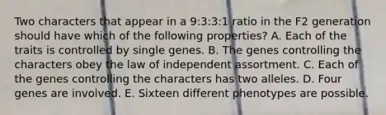 Two characters that appear in a 9:3:3:1 ratio in the F2 generation should have which of the following properties? A. Each of the traits is controlled by single genes. B. The genes controlling the characters obey the law of independent assortment. C. Each of the genes controlling the characters has two alleles. D. Four genes are involved. E. Sixteen different phenotypes are possible.