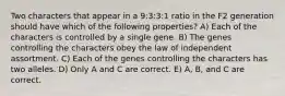 Two characters that appear in a 9:3:3:1 ratio in the F2 generation should have which of the following properties? A) Each of the characters is controlled by a single gene. B) The genes controlling the characters obey the law of independent assortment. C) Each of the genes controlling the characters has two alleles. D) Only A and C are correct. E) A, B, and C are correct.