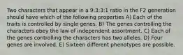 Two characters that appear in a 9:3:3:1 ratio in the F2 generation should have which of the following properties A) Each of the traits is controlled by single genes. B) The genes controlling the characters obey the law of independent assortment. C) Each of the genes controlling the characters has two alleles. D) Four genes are involved. E) Sixteen different phenotypes are possible.