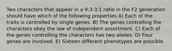 Two characters that appear in a 9:3:3:1 ratio in the F2 generation should have which of the following properties A) Each of the traits is controlled by single genes. B) The genes controlling the characters obey the law of independent assortment. C) Each of the genes controlling the characters has two alleles. D) Four genes are involved. E) Sixteen different phenotypes are possible.