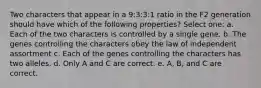 Two characters that appear in a 9:3:3:1 ratio in the F2 generation should have which of the following properties? Select one: a. Each of the two characters is controlled by a single gene. b. The genes controlling the characters obey the law of independent assortment c. Each of the genes controlling the characters has two alleles. d. Only A and C are correct. e. A, B, and C are correct.