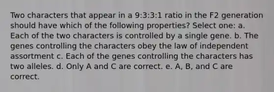 Two characters that appear in a 9:3:3:1 ratio in the F2 generation should have which of the following properties? Select one: a. Each of the two characters is controlled by a single gene. b. The genes controlling the characters obey the law of independent assortment c. Each of the genes controlling the characters has two alleles. d. Only A and C are correct. e. A, B, and C are correct.