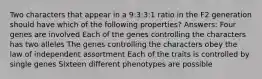 Two characters that appear in a 9:3:3:1 ratio in the F2 generation should have which of the following properties? Answers: Four genes are involved Each of the genes controlling the characters has two alleles The genes controlling the characters obey the law of independent assortment Each of the traits is controlled by single genes Sixteen different phenotypes are possible