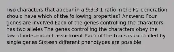 Two characters that appear in a 9:3:3:1 ratio in the F2 generation should have which of the following properties? Answers: Four genes are involved Each of the genes controlling the characters has two alleles The genes controlling the characters obey the law of independent assortment Each of the traits is controlled by single genes Sixteen different phenotypes are possible