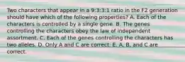 Two characters that appear in a 9:3:3:1 ratio in the F2 generation should have which of the following properties? A. Each of the characters is controlled by a single gene. B. The genes controlling the characters obey the law of independent assortment. C. Each of the genes controlling the characters has two alleles. D. Only A and C are correct. E. A, B, and C are correct.